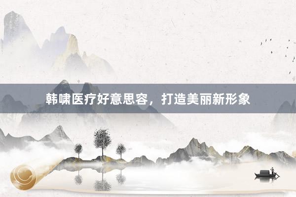 韩啸医疗好意思容，打造美丽新形象
